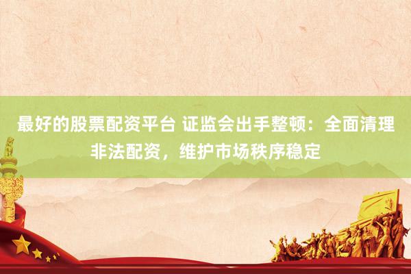 最好的股票配资平台 证监会出手整顿：全面清理非法配资，维护市场秩序稳定
