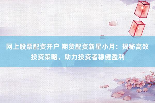 网上股票配资开户 期货配资新星小月：揭秘高效投资策略，助力投资者稳健盈利