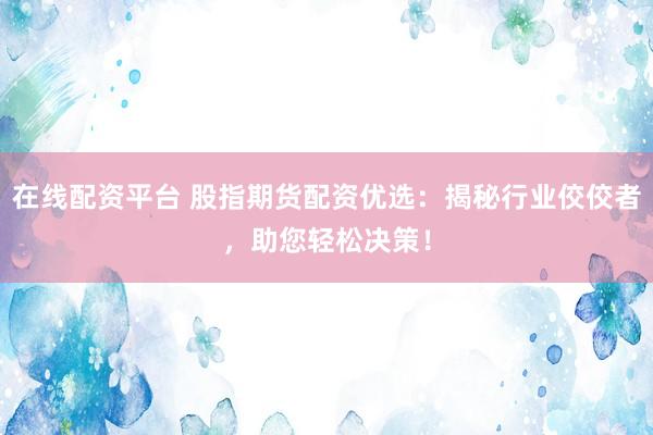 在线配资平台 股指期货配资优选：揭秘行业佼佼者，助您轻松决策！