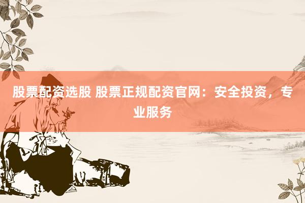 股票配资选股 股票正规配资官网：安全投资，专业服务