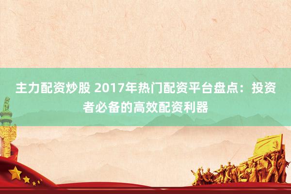 主力配资炒股 2017年热门配资平台盘点：投资者必备的高效配资利器