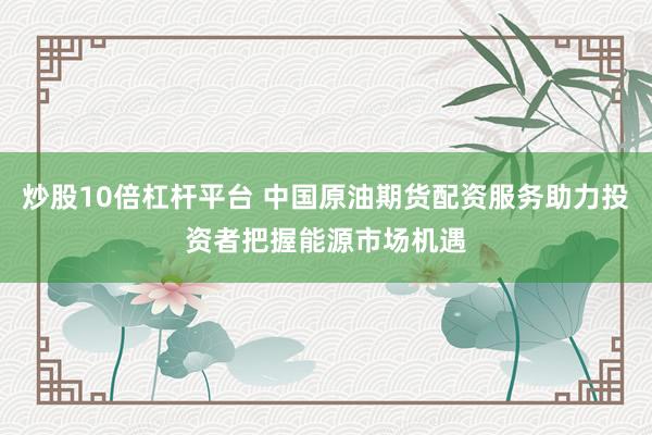 炒股10倍杠杆平台 中国原油期货配资服务助力投资者把握能源市场机遇