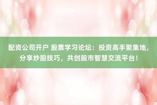 配资公司开户 股票学习论坛：投资高手聚集地，分享炒股技巧，共创股市智慧交流平台！