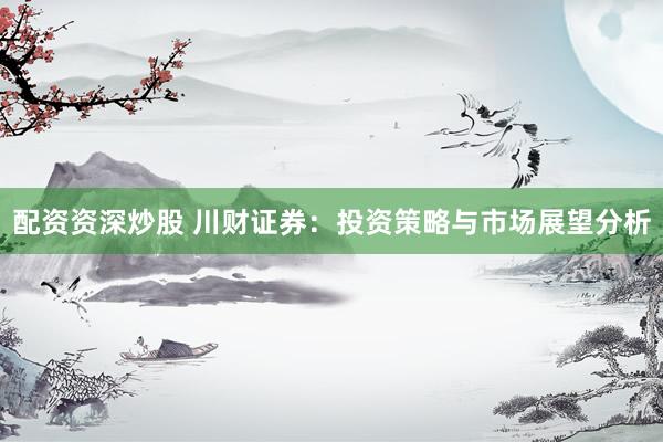 配资资深炒股 川财证券：投资策略与市场展望分析