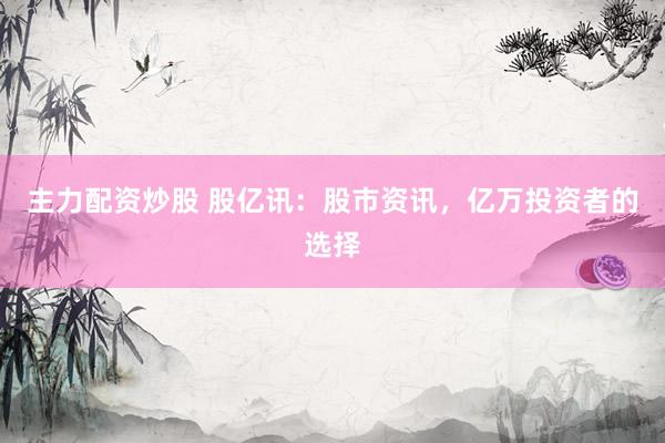 主力配资炒股 股亿讯：股市资讯，亿万投资者的选择