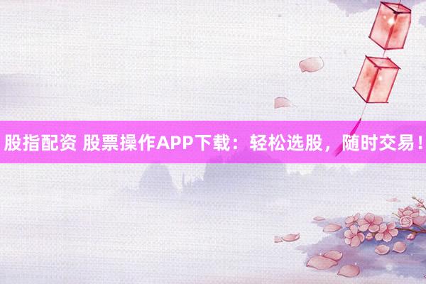 股指配资 股票操作APP下载：轻松选股，随时交易！