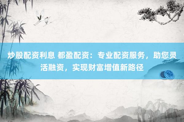 炒股配资利息 都盈配资：专业配资服务，助您灵活融资，实现财富增值新路径