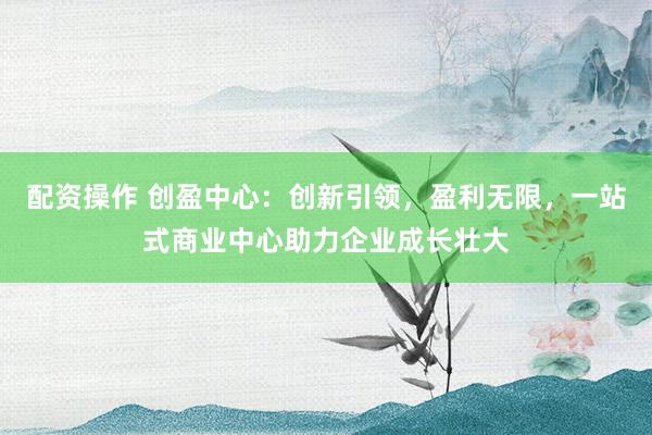 配资操作 创盈中心：创新引领，盈利无限，一站式商业中心助力企业成长壮大