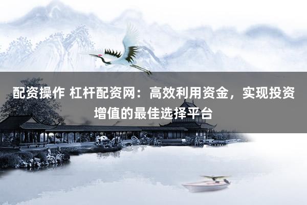 配资操作 杠杆配资网：高效利用资金，实现投资增值的最佳选择平台