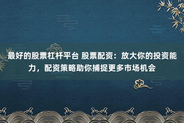 最好的股票杠杆平台 股票配资：放大你的投资能力，配资策略助你捕捉更多市场机会