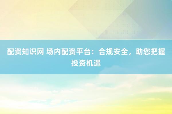 配资知识网 场内配资平台：合规安全，助您把握投资机遇