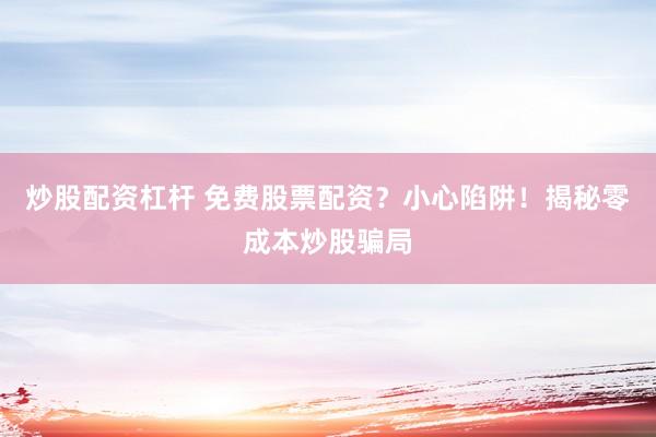 炒股配资杠杆 免费股票配资？小心陷阱！揭秘零成本炒股骗局