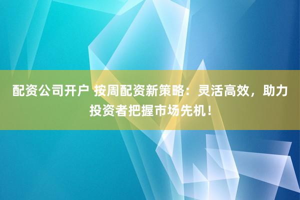 配资公司开户 按周配资新策略：灵活高效，助力投资者把握市场先机！