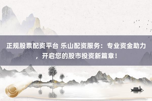 正规股票配资平台 乐山配资服务：专业资金助力，开启您的股市投资新篇章！