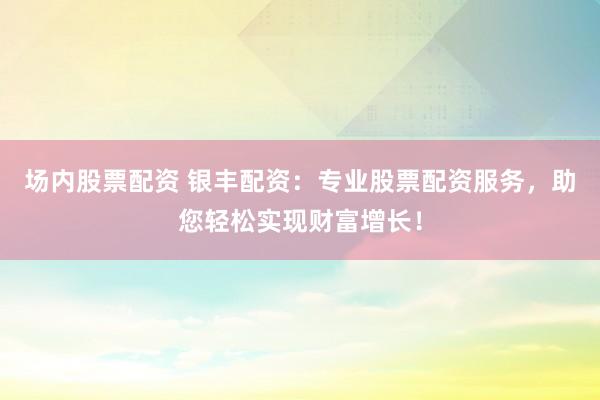 场内股票配资 银丰配资：专业股票配资服务，助您轻松实现财富增长！