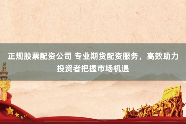 正规股票配资公司 专业期货配资服务，高效助力投资者把握市场机遇