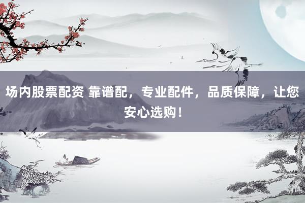 场内股票配资 靠谱配，专业配件，品质保障，让您安心选购！