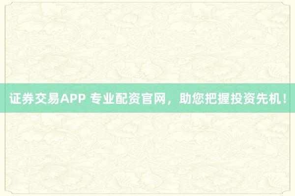 证券交易APP 专业配资官网，助您把握投资先机！