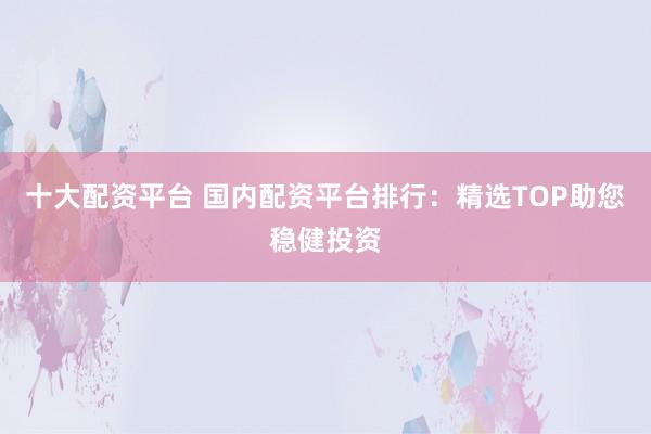 十大配资平台 国内配资平台排行：精选TOP助您稳健投资