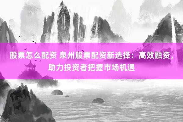 股票怎么配资 泉州股票配资新选择：高效融资，助力投资者把握市场机遇