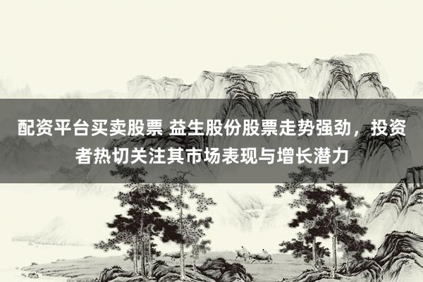 配资平台买卖股票 益生股份股票走势强劲，投资者热切关注其市场表现与增长潜力