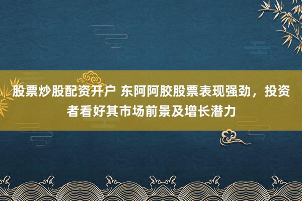 股票炒股配资开户 东阿阿胶股票表现强劲，投资者看好其市场前景及增长潜力