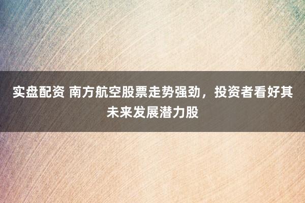 实盘配资 南方航空股票走势强劲，投资者看好其未来发展潜力股
