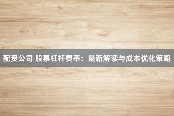 配资公司 股票杠杆费率：最新解读与成本优化策略