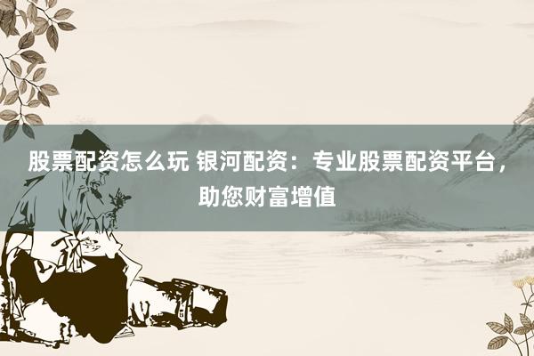 股票配资怎么玩 银河配资：专业股票配资平台，助您财富增值