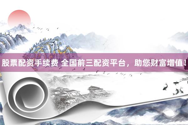 股票配资手续费 全国前三配资平台，助您财富增值！