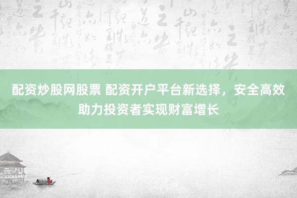配资炒股网股票 配资开户平台新选择，安全高效助力投资者实现财富增长
