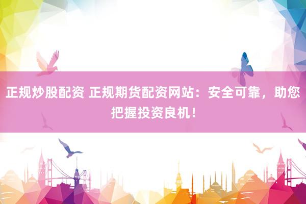 正规炒股配资 正规期货配资网站：安全可靠，助您把握投资良机！
