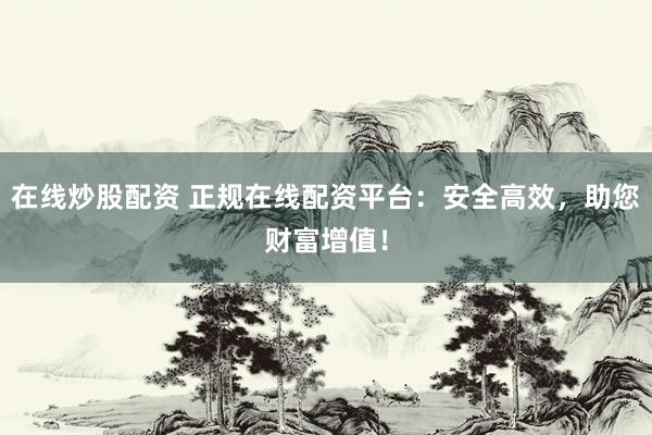 在线炒股配资 正规在线配资平台：安全高效，助您财富增值！