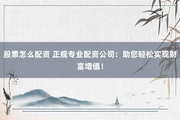 股票怎么配资 正规专业配资公司：助您轻松实现财富增值！
