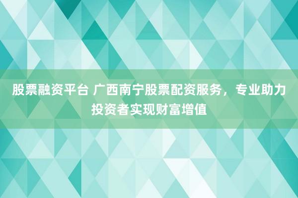 股票融资平台 广西南宁股票配资服务，专业助力投资者实现财富增值