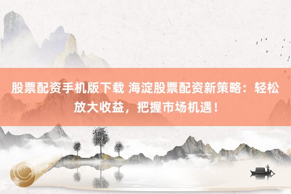 股票配资手机版下载 海淀股票配资新策略：轻松放大收益，把握市场机遇！