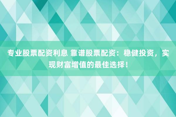 专业股票配资利息 靠谱股票配资：稳健投资，实现财富增值的最佳选择！