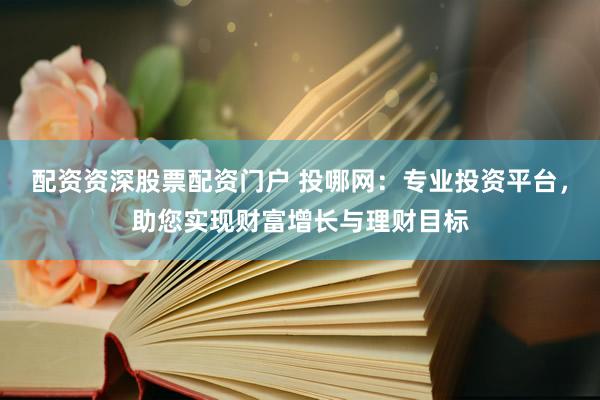 配资资深股票配资门户 投哪网：专业投资平台，助您实现财富增长与理财目标
