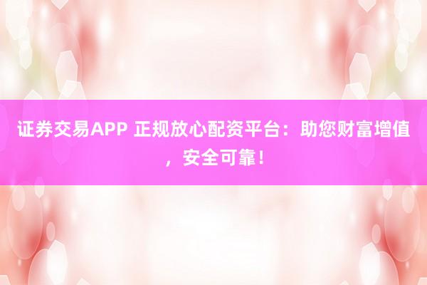证券交易APP 正规放心配资平台：助您财富增值，安全可靠！