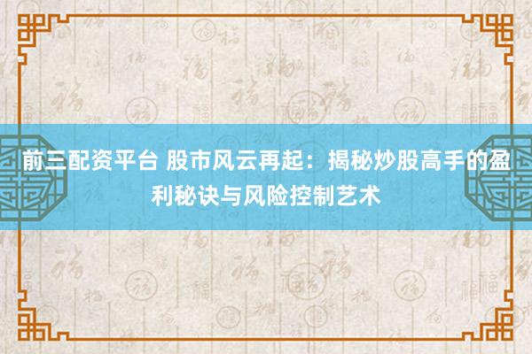 前三配资平台 股市风云再起：揭秘炒股高手的盈利秘诀与风险控制艺术