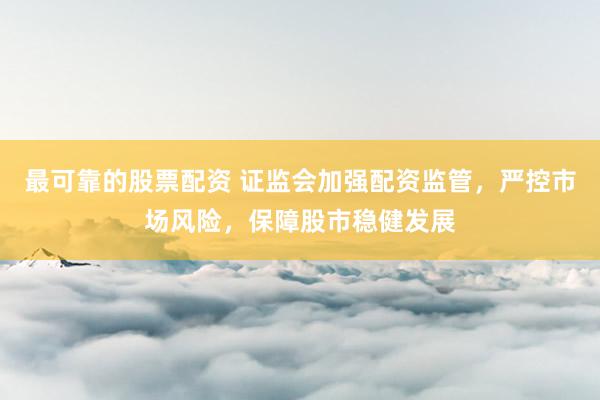 最可靠的股票配资 证监会加强配资监管，严控市场风险，保障股市稳健发展