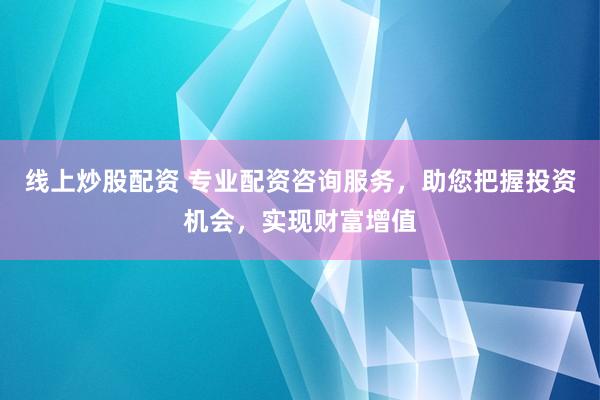 线上炒股配资 专业配资咨询服务，助您把握投资机会，实现财富增值