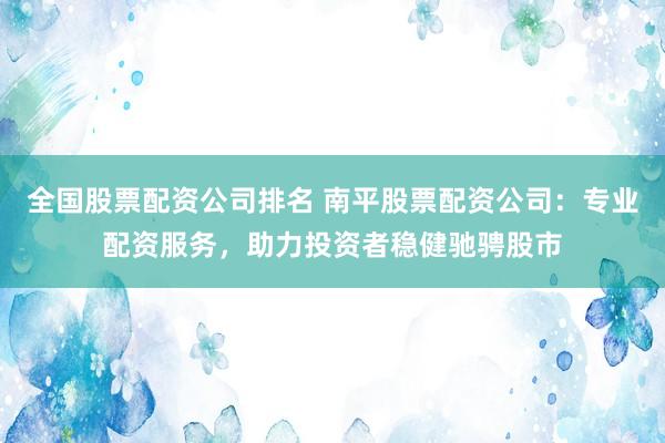 全国股票配资公司排名 南平股票配资公司：专业配资服务，助力投资者稳健驰骋股市