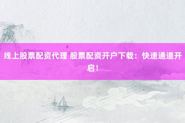 线上股票配资代理 股票配资开户下载：快速通道开启！