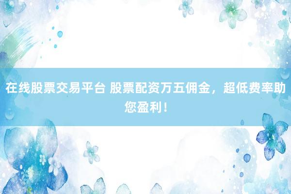 在线股票交易平台 股票配资万五佣金，超低费率助您盈利！