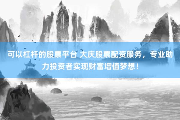 可以杠杆的股票平台 大庆股票配资服务，专业助力投资者实现财富增值梦想！