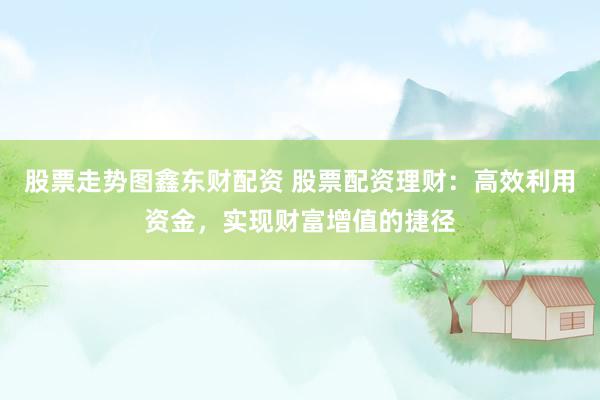 股票走势图鑫东财配资 股票配资理财：高效利用资金，实现财富增值的捷径