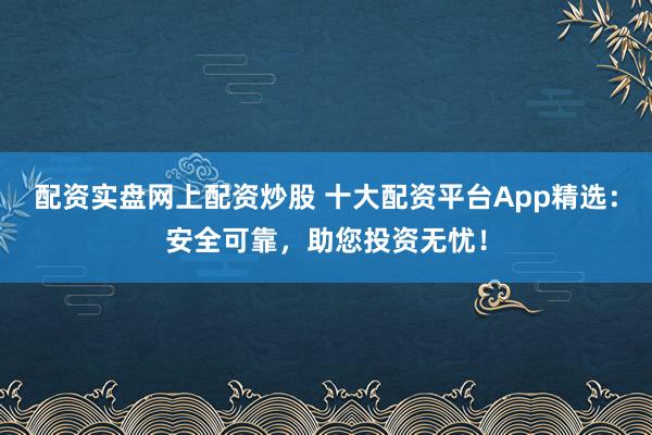 配资实盘网上配资炒股 十大配资平台App精选：安全可靠，助您投资无忧！