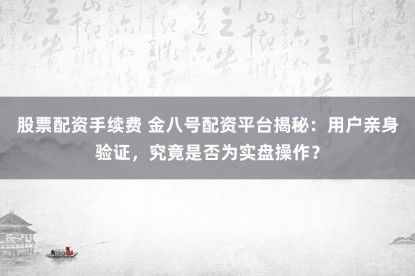 股票配资手续费 金八号配资平台揭秘：用户亲身验证，究竟是否为实盘操作？