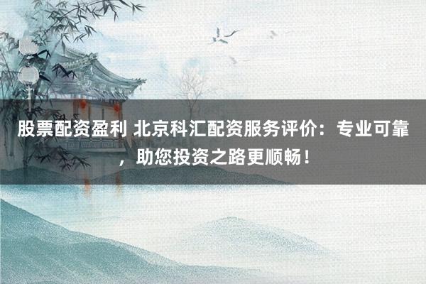 股票配资盈利 北京科汇配资服务评价：专业可靠，助您投资之路更顺畅！